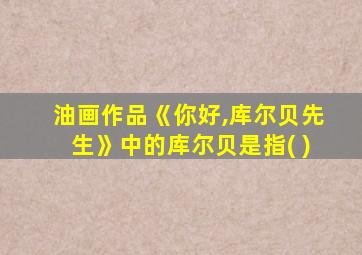油画作品《你好,库尔贝先生》中的库尔贝是指( )